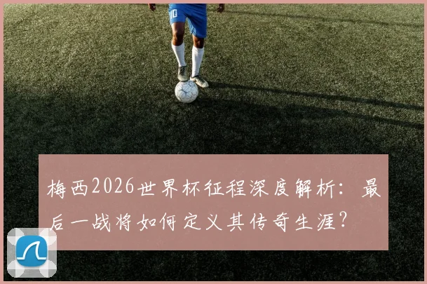 梅西2026世界杯征程深度解析：最后一战将如何定义其传奇生涯？