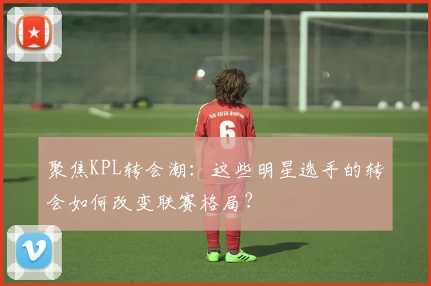 聚焦KPL转会潮:这些明星选手的转会如何改变联赛格局?
