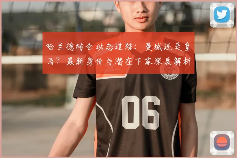 哈兰德转会动态追踪：曼城还是皇马？最新身价与潜在下家深度解析