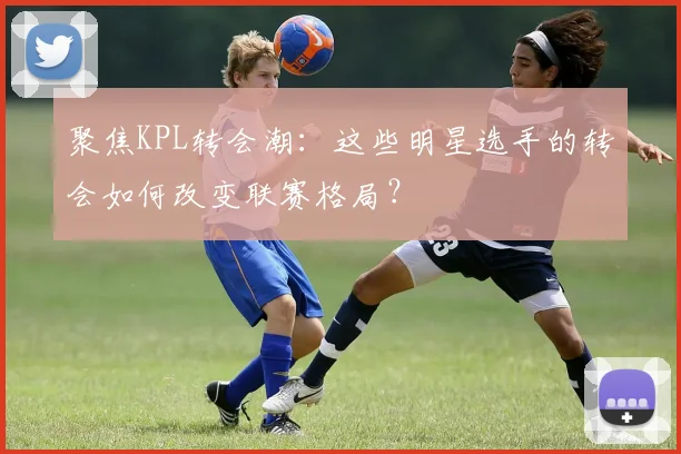 聚焦KPL转会潮:这些明星选手的转会如何改变联赛格局?