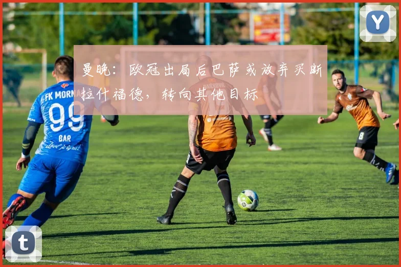 曼晚：欧冠出局后巴萨或放弃买断拉什福德，转向其他目标