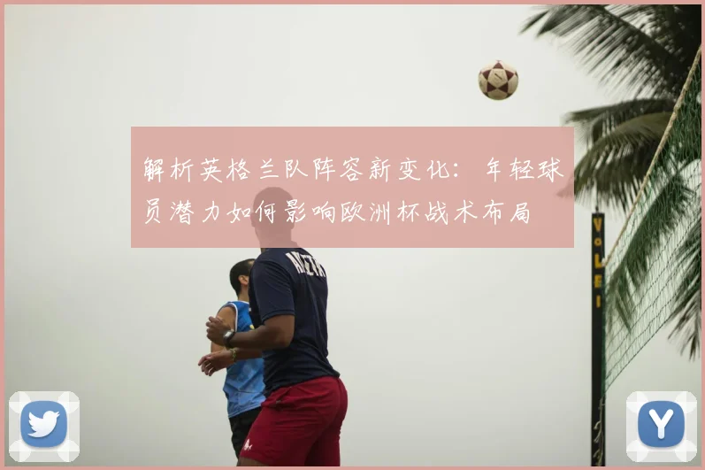 解析英格兰队阵容新变化：年轻球员潜力如何影响欧洲杯战术布局