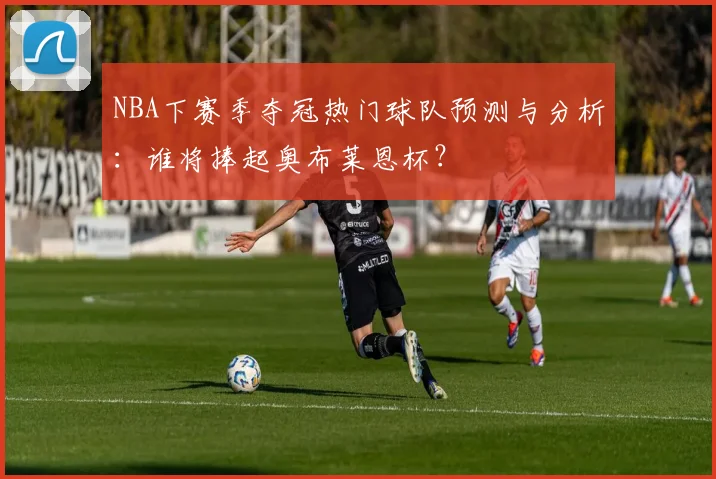 NBA下赛季夺冠热门球队预测与分析：谁将捧起奥布莱恩杯？