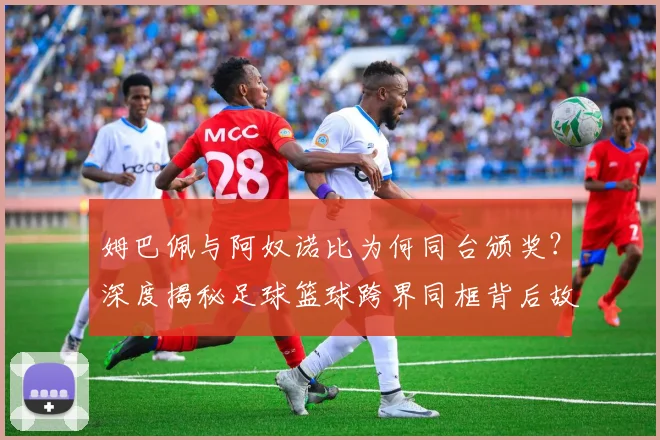 姆巴佩与阿奴诺比为何同台颁奖？深度揭秘足球篮球跨界同框背后故事