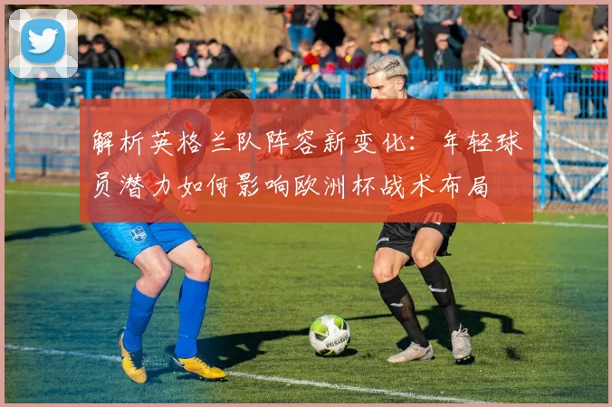 解析英格兰队阵容新变化：年轻球员潜力如何影响欧洲杯战术布局