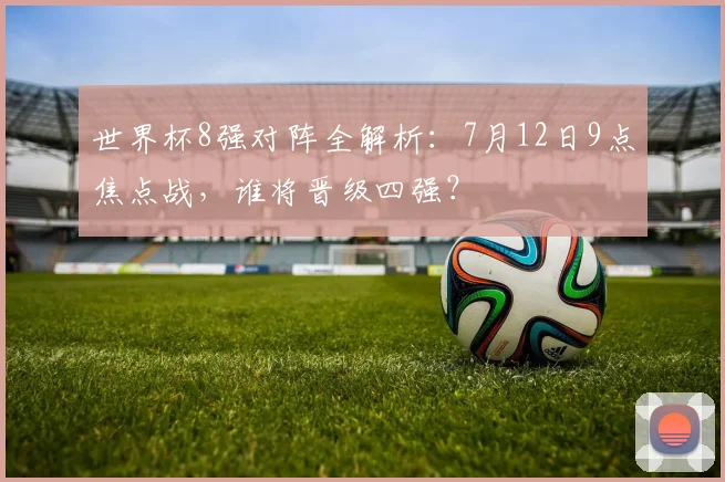 世界杯8强对阵全解析：7月12日9点焦点战，谁将晋级四强？