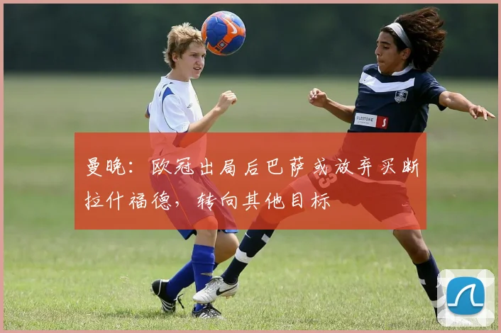 曼晚：欧冠出局后巴萨或放弃买断拉什福德，转向其他目标